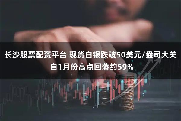长沙股票配资平台 现货白银跌破50美元/盎司大关 自1月份高点回落约59%